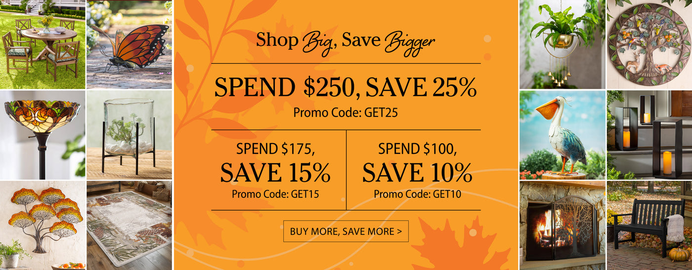 Shop Big, Save Bigger Spend $250, Save 25% Promo Code: GET25, Spend $175, Save 15% Promo Code: GET15, Spend $100, Save 10% Promo Code: GET10 Buy More Save More >